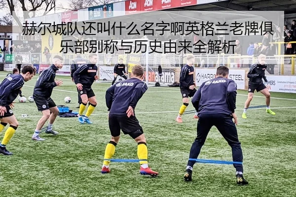 赫尔城队还叫什么名字啊英格兰老牌俱乐部别称与历史由来全解析
